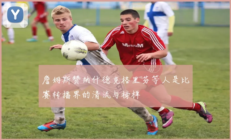 詹姆斯赞纳什德克格里芬等人是比赛转播界的清流与榜样