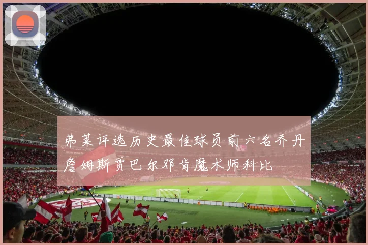 弗莱评选历史最佳球员前六名乔丹詹姆斯贾巴尔邓肯魔术师科比