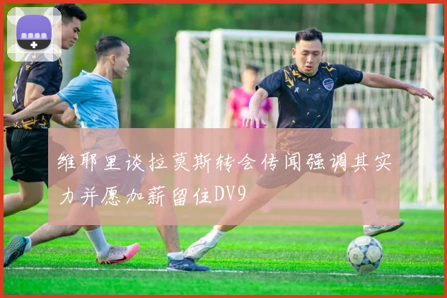 维耶里谈拉莫斯转会传闻强调其实力并愿加薪留住DV9
