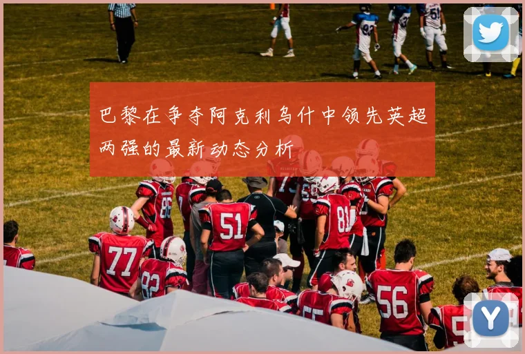巴黎在争夺阿克利乌什中领先英超两强的最新动态分析