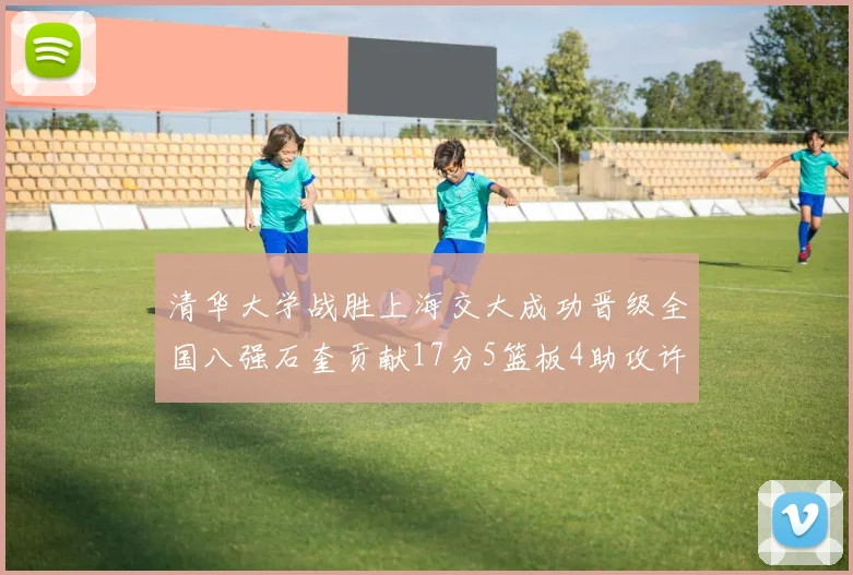 清华大学战胜上海交大成功晋级全国八强石奎贡献17分5篮板4助攻许熙桐斩获16分7篮板