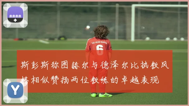 斯彭斯称图赫尔与德泽尔比执教风格相似赞扬两位教练的卓越表现