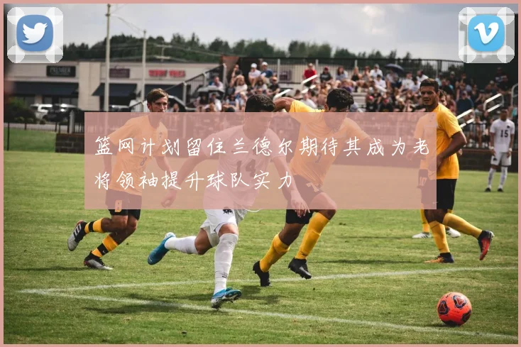 篮网计划留住兰德尔期待其成为老将领袖提升球队实力