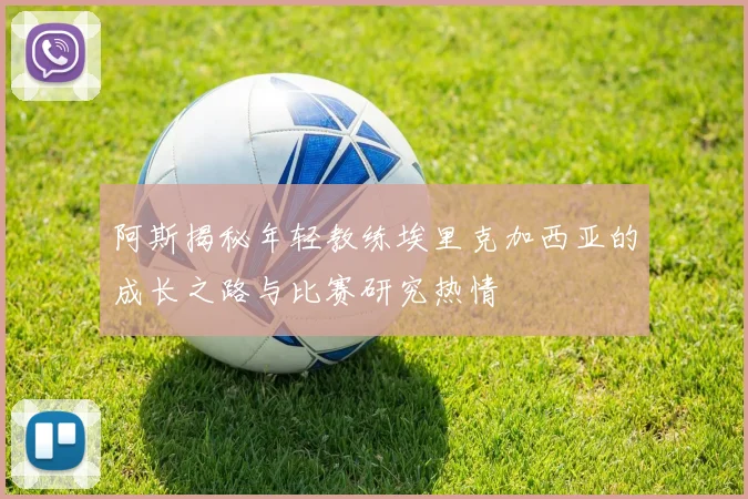阿斯揭秘年轻教练埃里克加西亚的成长之路与比赛研究热情