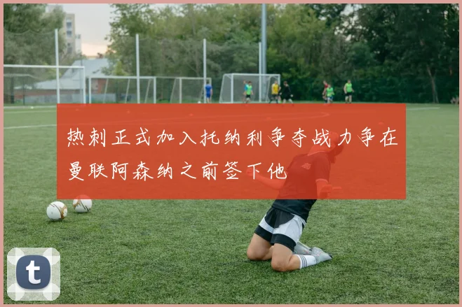热刺正式加入托纳利争夺战力争在曼联阿森纳之前签下他